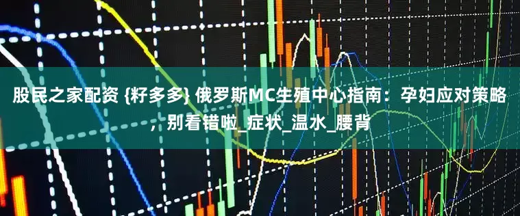 股民之家配资 {籽多多} 俄罗斯MC生殖中心指南：孕妇应对策略，别看错啦_症状_温水_腰背