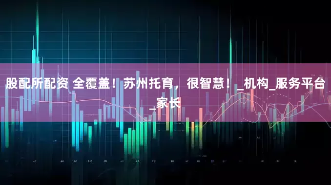 股配所配资 全覆盖！苏州托育，很智慧！_机构_服务平台_家长