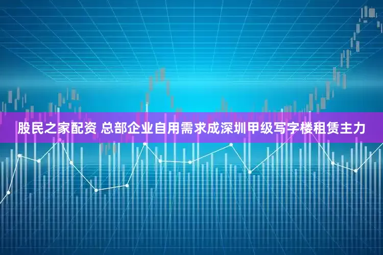 股民之家配资 总部企业自用需求成深圳甲级写字楼租赁主力