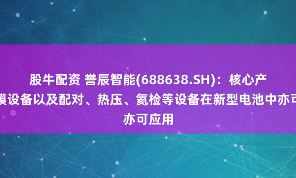 股牛配资 誉辰智能(688638.SH)：核心产品包膜设备以及配对、热压、氦检等设备在新型电池中亦可应用