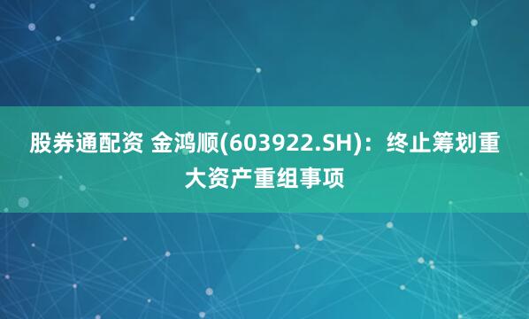 股券通配资 金鸿顺(603922.SH)：终止筹划重大资产重组事项