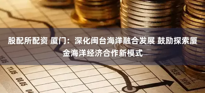 股配所配资 厦门：深化闽台海洋融合发展 鼓励探索厦金海洋经济合作新模式