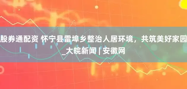 股券通配资 怀宁县雷埠乡整治人居环境，共筑美好家园_大皖新闻 | 安徽网