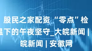 股民之家配资 “零点”检修 高温下的午夜坚守_大皖新闻 | 安徽网
