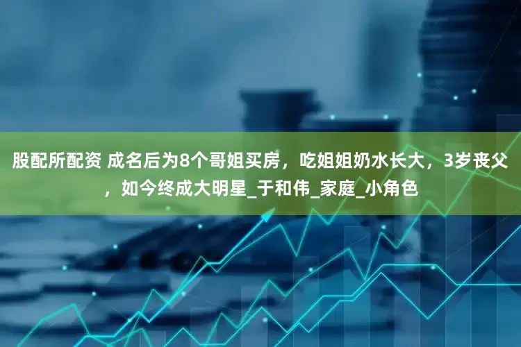 股配所配资 成名后为8个哥姐买房，吃姐姐奶水长大，3岁丧父，如今终成大明星_于和伟_家庭_小角色