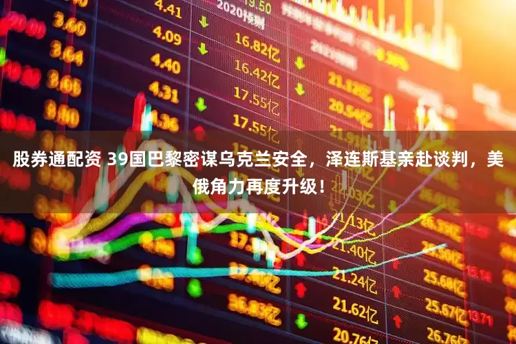 股券通配资 39国巴黎密谋乌克兰安全，泽连斯基亲赴谈判，美俄角力再度升级！